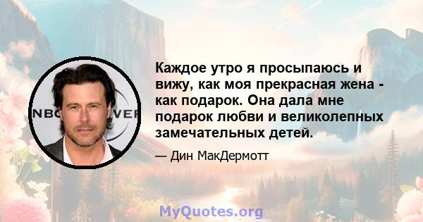 Каждое утро я просыпаюсь и вижу, как моя прекрасная жена - как подарок. Она дала мне подарок любви и великолепных замечательных детей.