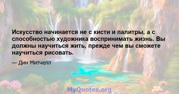 Искусство начинается не с кисти и палитры, а с способностью художника воспринимать жизнь. Вы должны научиться жить, прежде чем вы сможете научиться рисовать.