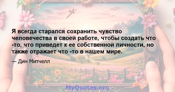 Я всегда старался сохранить чувство человечества в своей работе, чтобы создать что -то, что приведет к ее собственной личности, но также отражает что -то в нашем мире.