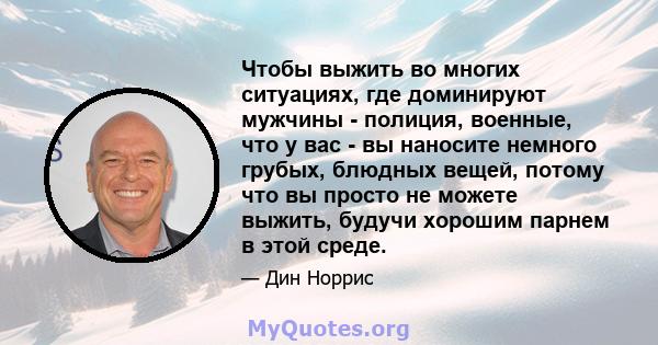 Чтобы выжить во многих ситуациях, где доминируют мужчины - полиция, военные, что у вас - вы наносите немного грубых, блюдных вещей, потому что вы просто не можете выжить, будучи хорошим парнем в этой среде.