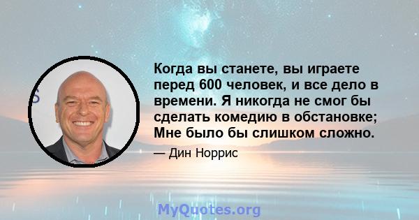 Когда вы станете, вы играете перед 600 человек, и все дело в времени. Я никогда не смог бы сделать комедию в обстановке; Мне было бы слишком сложно.