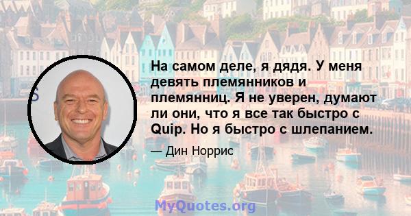 На самом деле, я дядя. У меня девять племянников и племянниц. Я не уверен, думают ли они, что я все так быстро с Quip. Но я быстро с шлепанием.