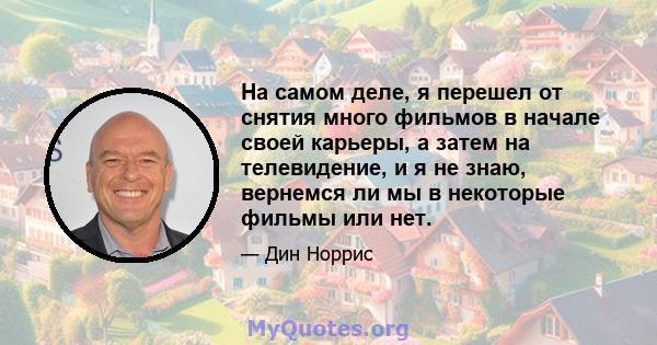 На самом деле, я перешел от снятия много фильмов в начале своей карьеры, а затем на телевидение, и я не знаю, вернемся ли мы в некоторые фильмы или нет.