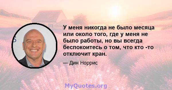 У меня никогда не было месяца или около того, где у меня не было работы, но вы всегда беспокоитесь о том, что кто -то отключит кран.