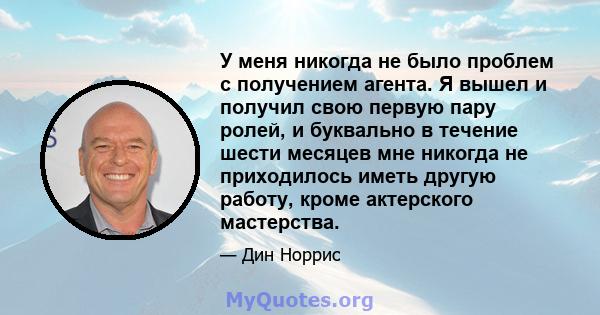 У меня никогда не было проблем с получением агента. Я вышел и получил свою первую пару ролей, и буквально в течение шести месяцев мне никогда не приходилось иметь другую работу, кроме актерского мастерства.