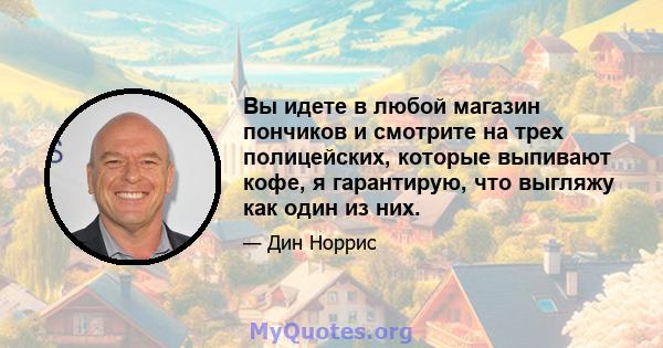 Вы идете в любой магазин пончиков и смотрите на трех полицейских, которые выпивают кофе, я гарантирую, что выгляжу как один из них.