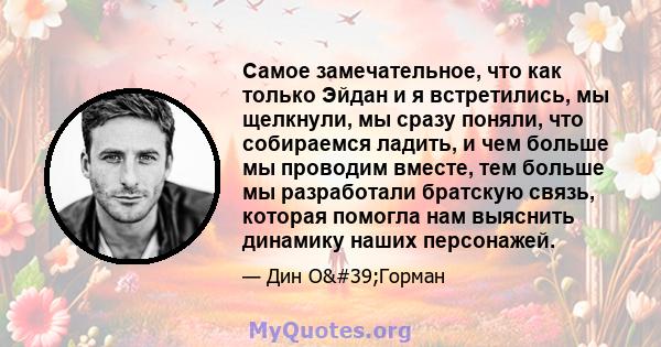 Самое замечательное, что как только Эйдан и я встретились, мы щелкнули, мы сразу поняли, что собираемся ладить, и чем больше мы проводим вместе, тем больше мы разработали братскую связь, которая помогла нам выяснить