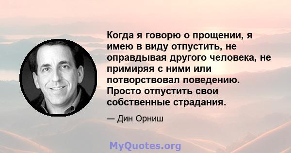 Когда я говорю о прощении, я имею в виду отпустить, не оправдывая другого человека, не примиряя с ними или потворствовал поведению. Просто отпустить свои собственные страдания.