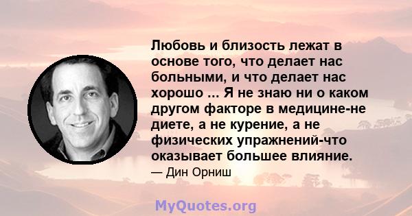 Любовь и близость лежат в основе того, что делает нас больными, и что делает нас хорошо ... Я не знаю ни о каком другом факторе в медицине-не диете, а не курение, а не физических упражнений-что оказывает большее влияние.