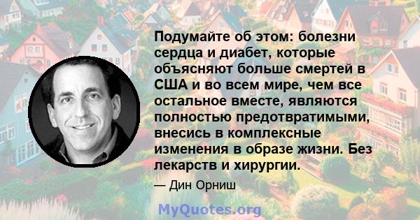 Подумайте об этом: болезни сердца и диабет, которые объясняют больше смертей в США и во всем мире, чем все остальное вместе, являются полностью предотвратимыми, внесись в комплексные изменения в образе жизни. Без