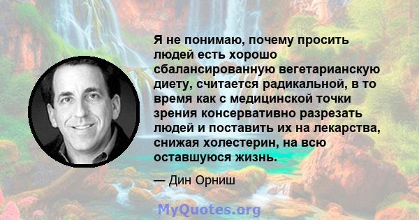 Я не понимаю, почему просить людей есть хорошо сбалансированную вегетарианскую диету, считается радикальной, в то время как с медицинской точки зрения консервативно разрезать людей и поставить их на лекарства, снижая