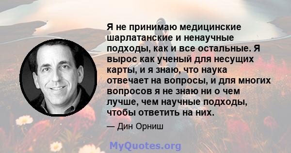 Я не принимаю медицинские шарлатанские и ненаучные подходы, как и все остальные. Я вырос как ученый для несущих карты, и я знаю, что наука отвечает на вопросы, и для многих вопросов я не знаю ни о чем лучше, чем научные 