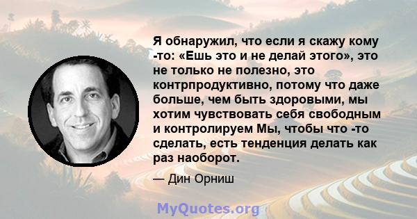 Я обнаружил, что если я скажу кому -то: «Ешь это и не делай этого», это не только не полезно, это контрпродуктивно, потому что даже больше, чем быть здоровыми, мы хотим чувствовать себя свободным и контролируем Мы,