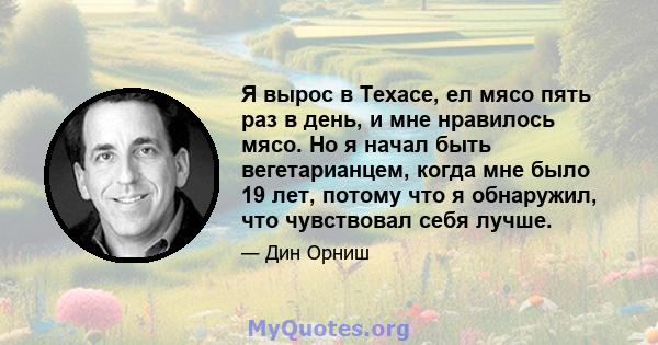 Я вырос в Техасе, ел мясо пять раз в день, и мне нравилось мясо. Но я начал быть вегетарианцем, когда мне было 19 лет, потому что я обнаружил, что чувствовал себя лучше.