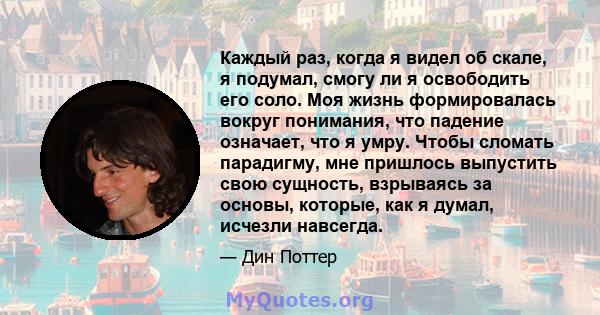 Каждый раз, когда я видел об скале, я подумал, смогу ли я освободить его соло. Моя жизнь формировалась вокруг понимания, что падение означает, что я умру. Чтобы сломать парадигму, мне пришлось выпустить свою сущность,