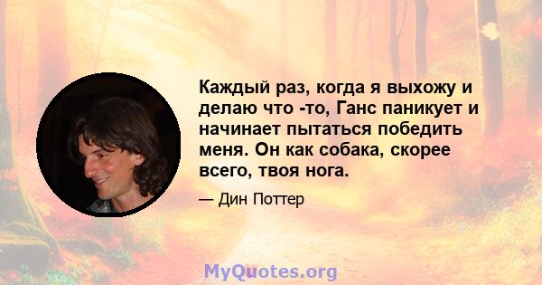 Каждый раз, когда я выхожу и делаю что -то, Ганс паникует и начинает пытаться победить меня. Он как собака, скорее всего, твоя нога.