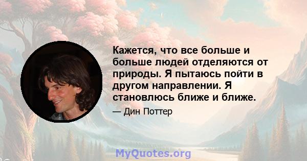 Кажется, что все больше и больше людей отделяются от природы. Я пытаюсь пойти в другом направлении. Я становлюсь ближе и ближе.