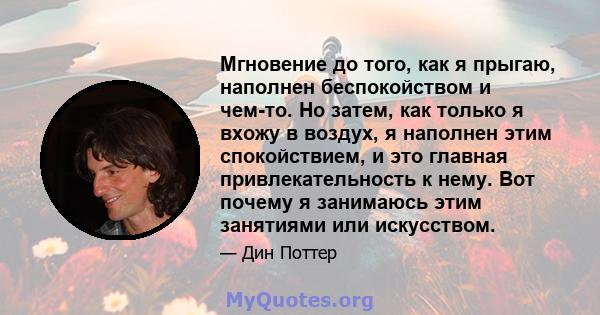 Мгновение до того, как я прыгаю, наполнен беспокойством и чем-то. Но затем, как только я вхожу в воздух, я наполнен этим спокойствием, и это главная привлекательность к нему. Вот почему я занимаюсь этим занятиями или