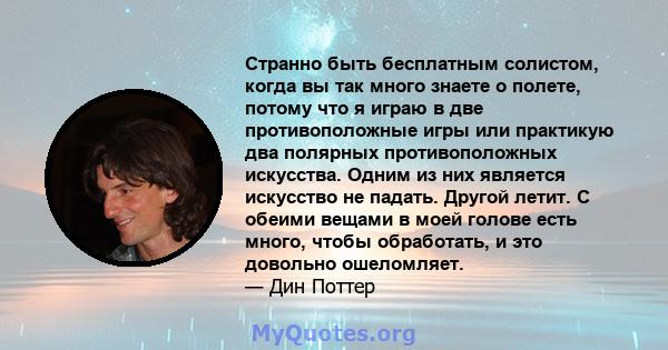 Странно быть бесплатным солистом, когда вы так много знаете о полете, потому что я играю в две противоположные игры или практикую два полярных противоположных искусства. Одним из них является искусство не падать. Другой 