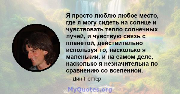 Я просто люблю любое место, где я могу сидеть на солнце и чувствовать тепло солнечных лучей, и чувствую связь с планетой, действительно используя то, насколько я маленький, и на самом деле, насколько я незначительна по