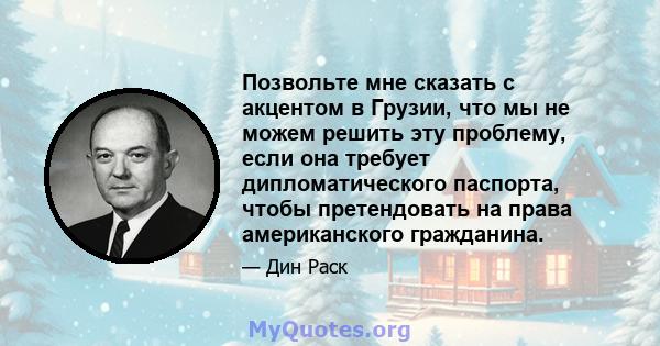 Позвольте мне сказать с акцентом в Грузии, что мы не можем решить эту проблему, если она требует дипломатического паспорта, чтобы претендовать на права американского гражданина.