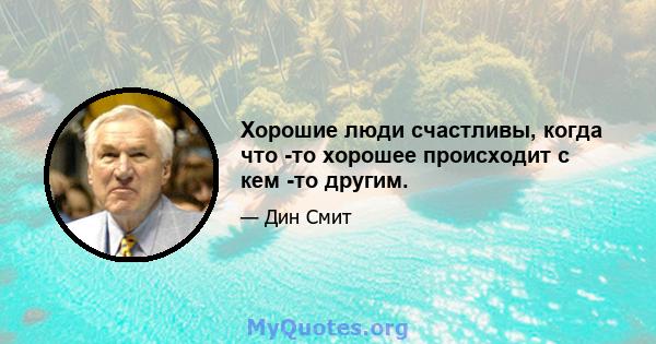 Хорошие люди счастливы, когда что -то хорошее происходит с кем -то другим.