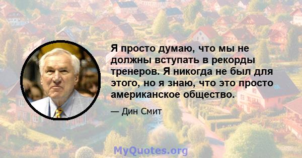 Я просто думаю, что мы не должны вступать в рекорды тренеров. Я никогда не был для этого, но я знаю, что это просто американское общество.