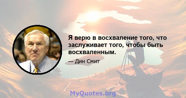 Я верю в восхваление того, что заслуживает того, чтобы быть восхваленным.