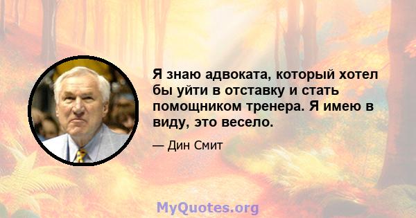 Я знаю адвоката, который хотел бы уйти в отставку и стать помощником тренера. Я имею в виду, это весело.