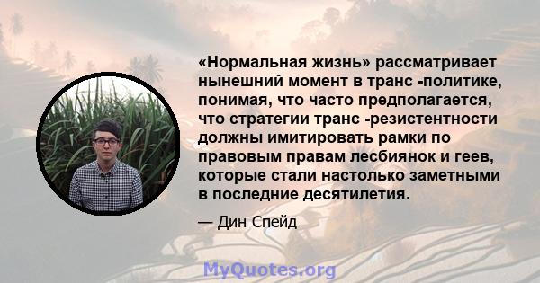 «Нормальная жизнь» рассматривает нынешний момент в транс -политике, понимая, что часто предполагается, что стратегии транс -резистентности должны имитировать рамки по правовым правам лесбиянок и геев, которые стали