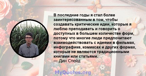 В последние годы я стал более заинтересованным в том, чтобы создавать критические идеи, которые я люблю преподавать и говорить о доступных в большем количестве форм, потому что многие люди предпочитают взаимодействовать 