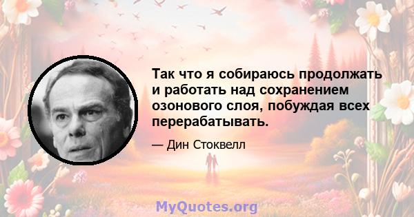 Так что я собираюсь продолжать и работать над сохранением озонового слоя, побуждая всех перерабатывать.