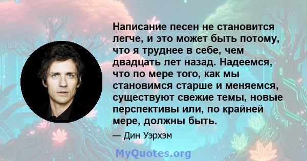 Написание песен не становится легче, и это может быть потому, что я труднее в себе, чем двадцать лет назад. Надеемся, что по мере того, как мы становимся старше и меняемся, существуют свежие темы, новые перспективы или, 