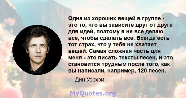 Одна из хороших вещей в группе - это то, что вы зависите друг от друга для идей, поэтому я не все делаю все, чтобы сделать все. Всегда есть тот страх, что у тебя не хватает вещей. Самая сложная часть для меня - это