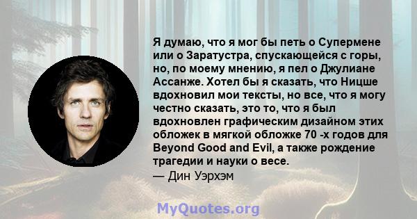 Я думаю, что я мог бы петь о Супермене или о Заратустра, спускающейся с горы, но, по моему мнению, я пел о Джулиане Ассанже. Хотел бы я сказать, что Ницше вдохновил мои тексты, но все, что я могу честно сказать, это то, 