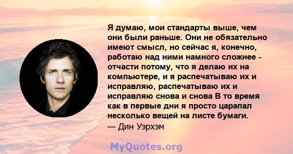 Я думаю, мои стандарты выше, чем они были раньше. Они не обязательно имеют смысл, но сейчас я, конечно, работаю над ними намного сложнее - отчасти потому, что я делаю их на компьютере, и я распечатываю их и исправляю,