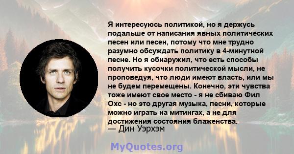 Я интересуюсь политикой, но я держусь подальше от написания явных политических песен или песен, потому что мне трудно разумно обсуждать политику в 4-минутной песне. Но я обнаружил, что есть способы получить кусочки