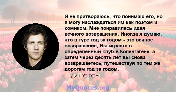 Я не притворяюсь, что понимаю его, но я могу наслаждаться им как поэтом и комиком. Мне понравилась идея вечного возвращения. Иногда я думаю, что в туре год за годом - это вечное возвращение; Вы играете в определенный