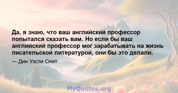 Да, я знаю, что ваш английский профессор попытался сказать вам. Но если бы ваш английский профессор мог зарабатывать на жизнь писательской литературой, они бы это делали.