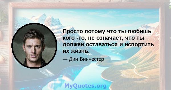 Просто потому что ты любишь кого -то, не означает, что ты должен оставаться и испортить их жизнь.