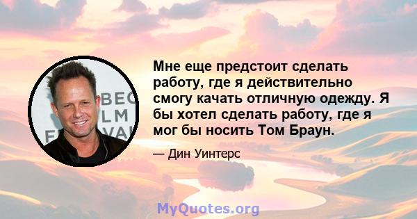 Мне еще предстоит сделать работу, где я действительно смогу качать отличную одежду. Я бы хотел сделать работу, где я мог бы носить Том Браун.