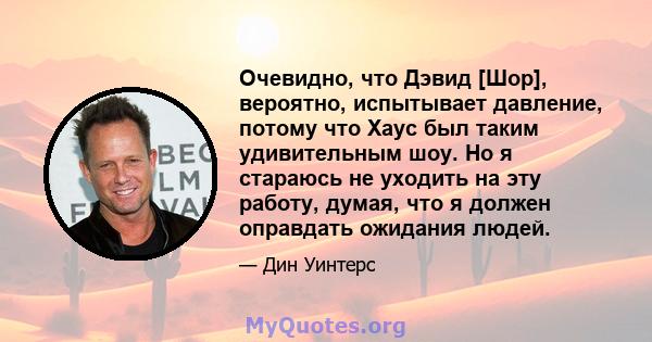 Очевидно, что Дэвид [Шор], вероятно, испытывает давление, потому что Хаус был таким удивительным шоу. Но я стараюсь не уходить на эту работу, думая, что я должен оправдать ожидания людей.