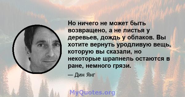 Но ничего не может быть возвращено, а не листья у деревьев, дождь у облаков. Вы хотите вернуть уродливую вещь, которую вы сказали, но некоторые шрапнель остаются в ране, немного грязи.