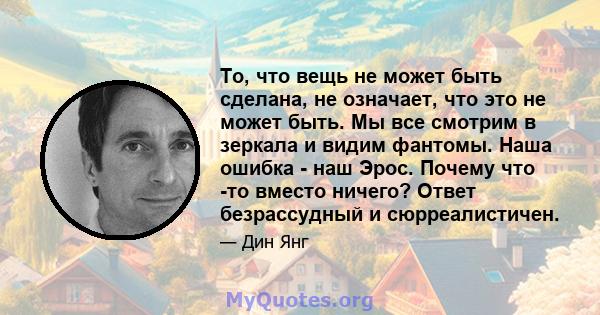 То, что вещь не может быть сделана, не означает, что это не может быть. Мы все смотрим в зеркала и видим фантомы. Наша ошибка - наш Эрос. Почему что -то вместо ничего? Ответ безрассудный и сюрреалистичен.