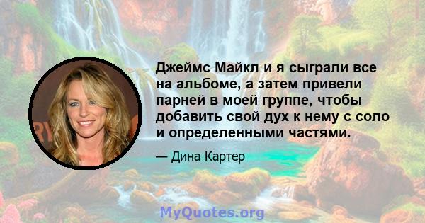 Джеймс Майкл и я сыграли все на альбоме, а затем привели парней в моей группе, чтобы добавить свой дух к нему с соло и определенными частями.