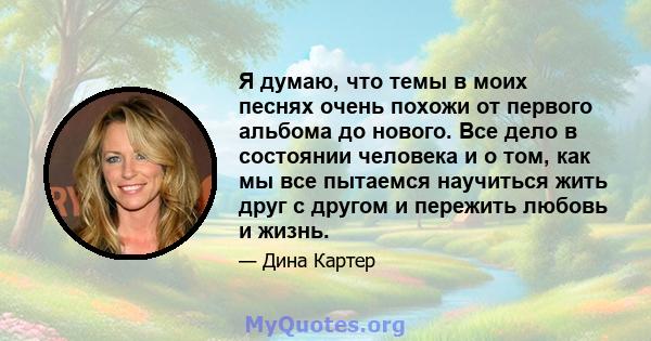 Я думаю, что темы в моих песнях очень похожи от первого альбома до нового. Все дело в состоянии человека и о том, как мы все пытаемся научиться жить друг с другом и пережить любовь и жизнь.