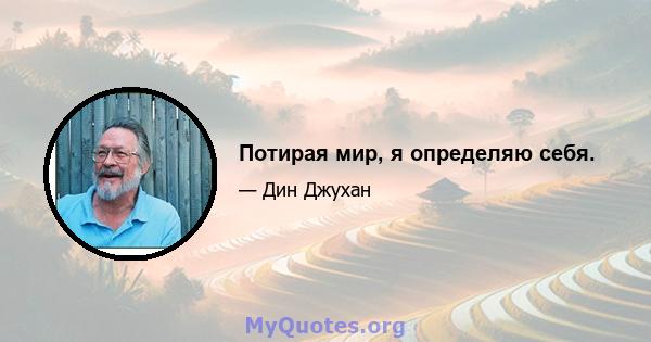 Потирая мир, я определяю себя.