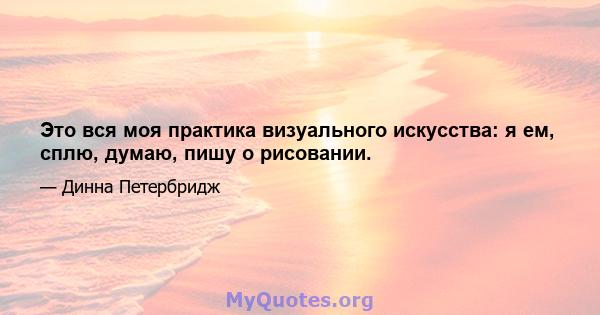 Это вся моя практика визуального искусства: я ем, сплю, думаю, пишу о рисовании.