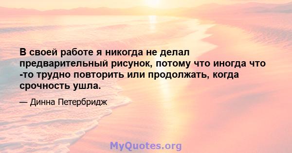 В своей работе я никогда не делал предварительный рисунок, потому что иногда что -то трудно повторить или продолжать, когда срочность ушла.