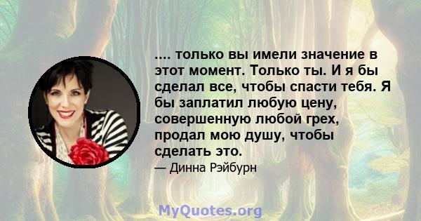 .... только вы имели значение в этот момент. Только ты. И я бы сделал все, чтобы спасти тебя. Я бы заплатил любую цену, совершенную любой грех, продал мою душу, чтобы сделать это.